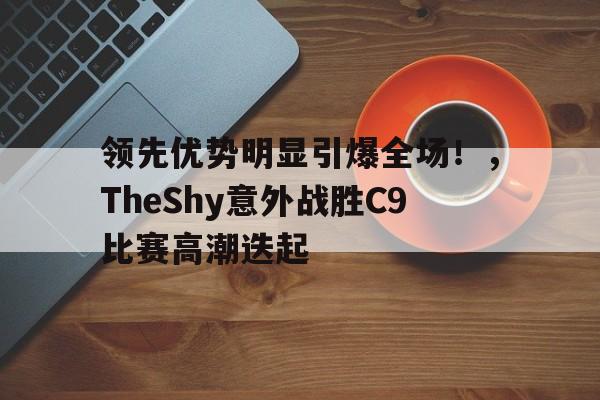 九游官网主页-领先优势明显引爆全场！，TheShy意外战胜C9比赛高潮迭起(IG让一追二击败TES新)
