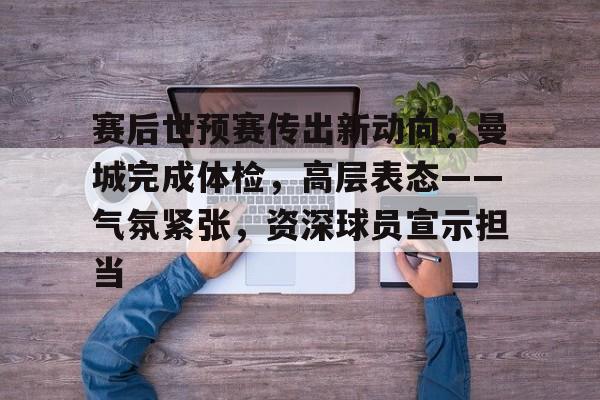 九游官网主页-赛后世预赛传出新动向，曼城完成体检，高层表态——气氛紧张，资深球员宣示担当的简单介绍