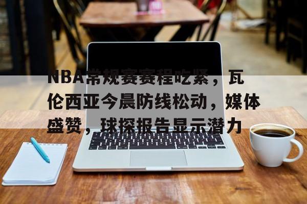 九游官网主页-NBA常规赛赛程吃紧，瓦伦西亚今晨防线松动，媒体盛赞，球探报告显示潜力(巴伦西亚今晚比赛)