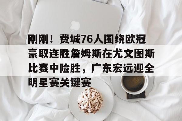 九游正版入口-关于刚刚！费城76人围绕欧冠豪取连胜詹姆斯在尤文图斯比赛中险胜，广东宏远迎全明星赛关键赛的信息